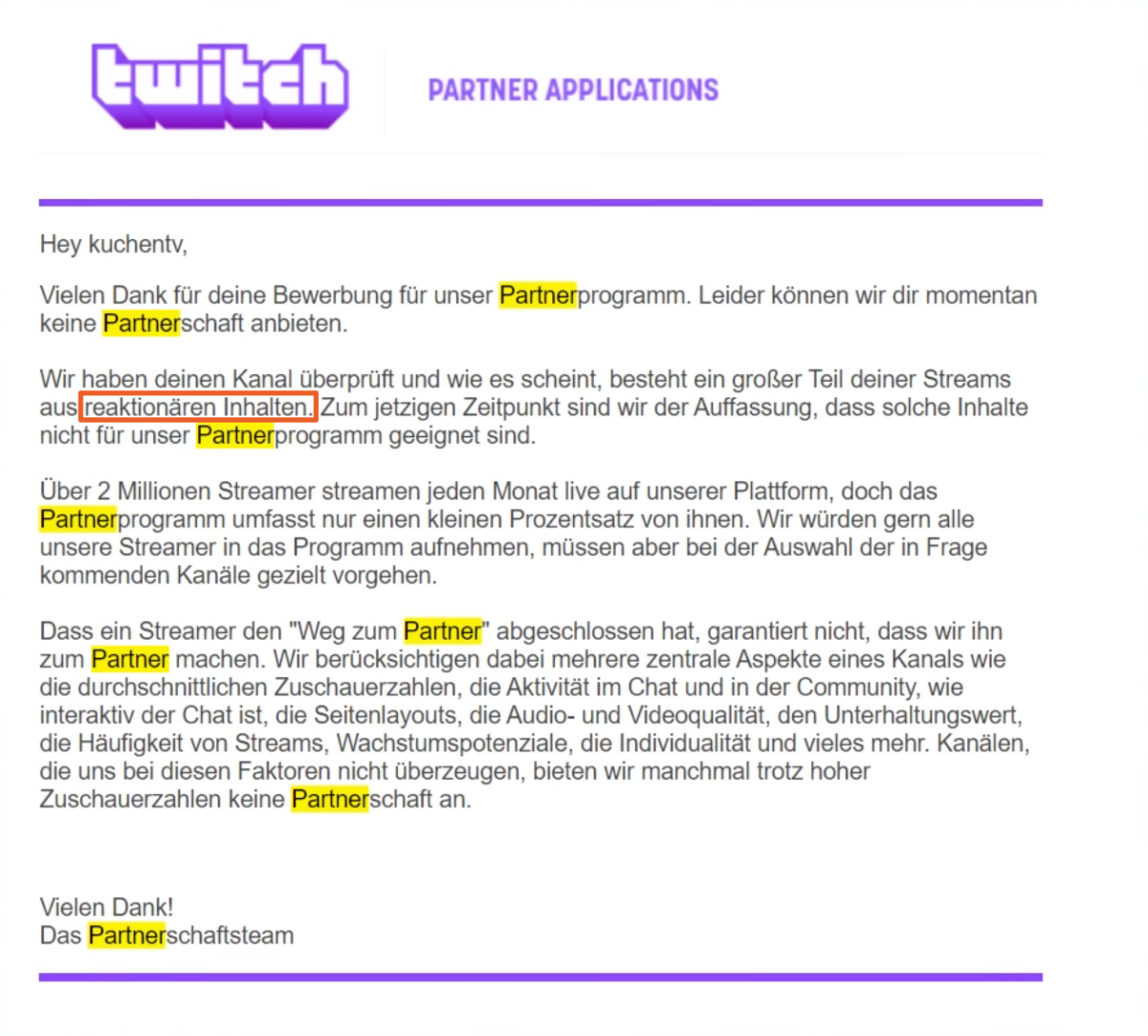 Email von Twitch "Hey kuchentv, Vielen Dank für deine Bewerbung für unser Partnerprogramm. Leider können wir dir momentan keine Partnerschaft anbieten. Wir haben deinen Kanal überprüft und wie es scheint, besteht ein großer Teil deiner Streams aus reaktionären Inhalten. Zum jetzigen Zeitpunkt sind wir der Auffassung, dass solche Inhalte nicht für unser Partnerprogramm geeignet sind. Über 2 Millionen Streamer streamen jeden Monat live auf unserer Plattform, doch das Partnerprogramm umfasst nur einen kleinen Prozentsatz von ihnen. Wir würden gern alle unsere Streamer in das Programm aufnehmen, müssen aber bei der Auswahl der in Frage kommenden Kanäle gezielt vorgehen. Dass ein Streamer den "Weg zum Partner" abgeschlossen hat, garantiert nicht, dass wir ihn zum Partner machen. Wir berücksichtigen dabei mehrere zentrale Aspekte eines Kanals wie die durchschnittlichen Zuschauerzahlen, die Aktivität im Chat und in der Community, wie interaktiv der Chat ist, die Seitenlayouts, die Audio- und Videoqualität, den Unterhaltungswert, die Häufigkeit von Streams, Wachstumspotenziale, die Individualität und vieles mehr. Kanälen, die uns bei diesen Faktoren nicht überzeugen, bieten wir manchmal trotz hoher Zuschauerzahlen keine Partnerschaft an. Vielen Dank! Das Partnerschaftsteam"