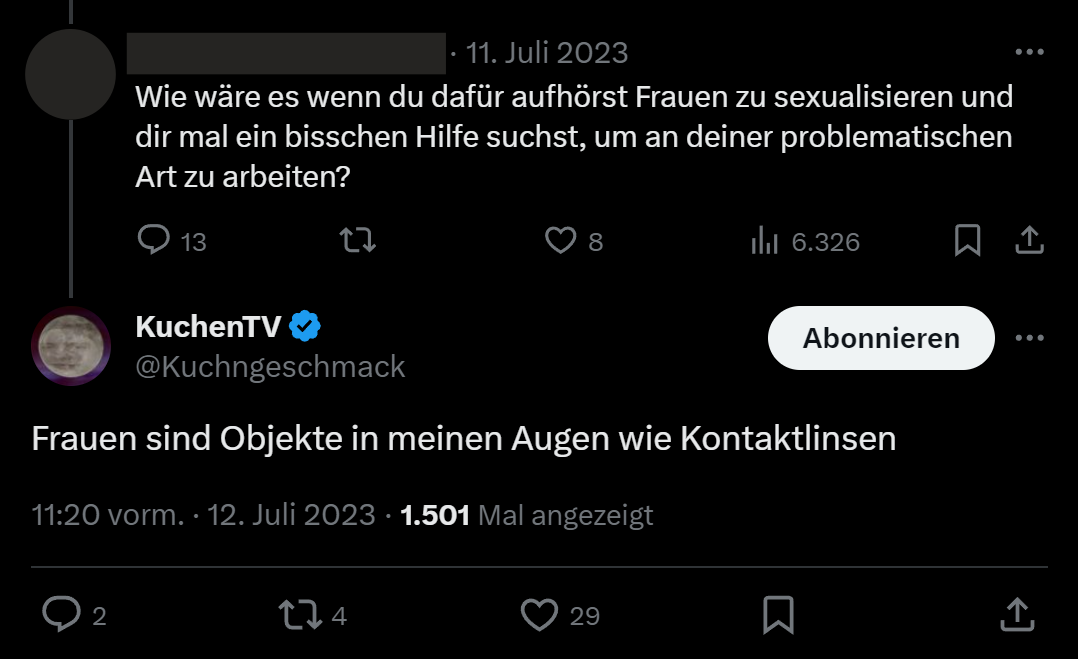 Antwort Tweet von zensiertem Nutzer "Wie wäre es wenn du dafür aufhörst Frauen zu sexualisieren und dir mal ein bisschen Hilfe suchst, um an deiner problematischen Art zu arbeiten?". Antwort von KuchenTV "Frauen sind Objekte in meinen Augen wie Kontaktlinsen".