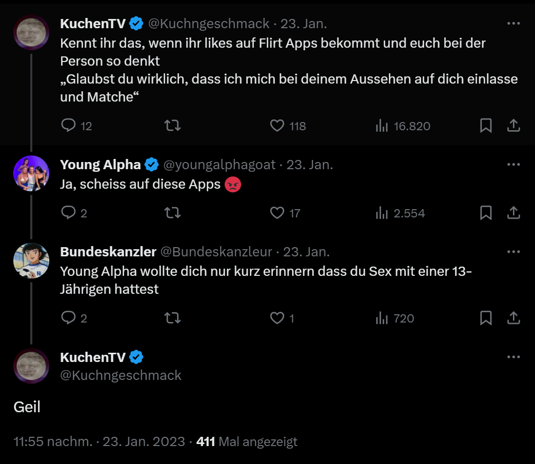 KuchenTV Tweet "Kennt ihr das, wenn ihr likes auf Flirt Apps bekommt und euch bei der Person so denkt „Glaubst du wirklich, dass ich mich bei deinem Aussehen auf dich einlasse und Matche" Antwort von Young Alpha "Ja, scheiss auf diese Apps :(" Antwort drauf von Bundeskanzleur "Young Alpha wollte dich nur kurz erinnern dass du Sex mit einer 13- Jährigen hattest" Antwort von KuchenTV darauf "Geil"