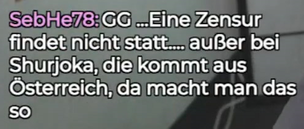 SebHe78: GG ...Eine Zensur findet nicht statt.... außer bei Shurjoka, die kommt aus Österreich, da macht man das so